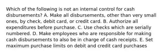 Which of the following is not an <a href='https://www.questionai.com/knowledge/kjj42owoAP-internal-control' class='anchor-knowledge'>internal control</a> for cash disbursements? A. Make all disbursements, other than very small ones, by check, debit card, or credit card. B. Authorize all expenditures before purchase. C. Use checks which are serially numbered. D. Make employees who are responsible for making cash disbursements to also be in charge of cash receipts. E. Set maximum purchase limits on debit and credit card purchases