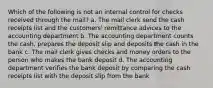 Which of the following is not an internal control for checks received through the mail? a. The mail clerk send the cash receipts list and the customers' remittance advices to the accounting department b. The accounting department counts the cash, prepares the deposit slip and deposits the cash in the bank c. The mail clerk gives checks and money orders to the person who makes the bank deposit d. The accounting department verifies the bank deposit by comparing the cash receipts list with the deposit slip from the bank