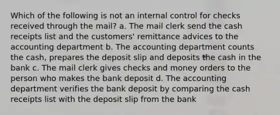 Which of the following is not an internal control for checks received through the mail? a. The mail clerk send the cash receipts list and the customers' remittance advices to the accounting department b. The accounting department counts the cash, prepares the deposit slip and deposits the cash in the bank c. The mail clerk gives checks and money orders to the person who makes the bank deposit d. The accounting department verifies the bank deposit by comparing the cash receipts list with the deposit slip from the bank