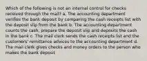 Which of the following is not an internal control for checks received through the mail? a. The accounting department verifies the bank deposit by comparing the cash receipts list with the deposit slip from the bank b. The accounting department counts the cash, prepare the deposit slip and deposits the cash in the bank c. The mail clerk sends the cash receipts list and the customers' remittance advices to the accounting department d. The mail clerk gives checks and money orders to the person who makes the bank deposit