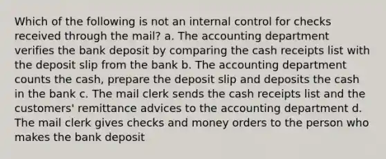 Which of the following is not an internal control for checks received through the mail? a. The accounting department verifies the bank deposit by comparing the cash receipts list with the deposit slip from the bank b. The accounting department counts the cash, prepare the deposit slip and deposits the cash in the bank c. The mail clerk sends the cash receipts list and the customers' remittance advices to the accounting department d. The mail clerk gives checks and money orders to the person who makes the bank deposit