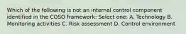 Which of the following is not an internal control component identified in the COSO framework: Select one: A. Technology B. Monitoring activities C. Risk assessment D. Control environment