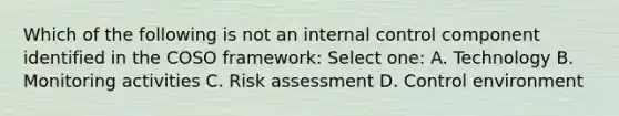 Which of the following is not an internal control component identified in the COSO framework: Select one: A. Technology B. Monitoring activities C. Risk assessment D. Control environment