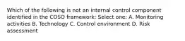 Which of the following is not an internal control component identified in the COSO framework: Select one: A. Monitoring activities B. Technology C. Control environment D. Risk assessment