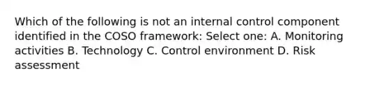 Which of the following is not an internal control component identified in the COSO framework: Select one: A. Monitoring activities B. Technology C. Control environment D. Risk assessment