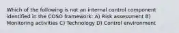 Which of the following is not an internal control component identified in the COSO framework: A) Risk assessment B) Monitoring activities C) Technology D) Control environment