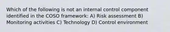 Which of the following is not an internal control component identified in the COSO framework: A) Risk assessment B) Monitoring activities C) Technology D) Control environment