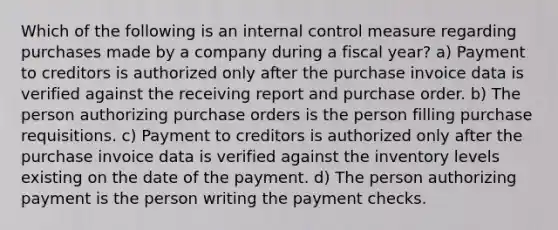 Which of the following is an internal control measure regarding purchases made by a company during a fiscal year? a) Payment to creditors is authorized only after the purchase invoice data is verified against the receiving report and purchase order. b) The person authorizing purchase orders is the person filling purchase requisitions. c) Payment to creditors is authorized only after the purchase invoice data is verified against the inventory levels existing on the date of the payment. d) The person authorizing payment is the person writing the payment checks.