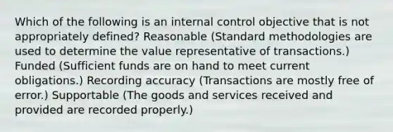 Which of the following is an internal control objective that is not appropriately defined? Reasonable (Standard methodologies are used to determine the value representative of transactions.) Funded (Sufficient funds are on hand to meet current obligations.) Recording accuracy (Transactions are mostly free of error.) Supportable (The goods and services received and provided are recorded properly.)