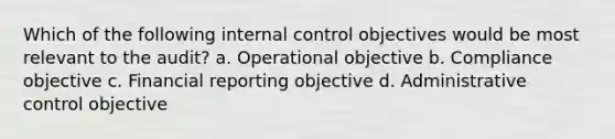 Which of the following internal control objectives would be most relevant to the audit? a. Operational objective b. Compliance objective c. Financial reporting objective d. Administrative control objective