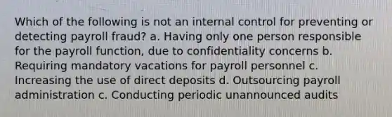 Which of the following is not an internal control for preventing or detecting payroll fraud? a. Having only one person responsible for the payroll function, due to confidentiality concerns b. Requiring mandatory vacations for payroll personnel c. Increasing the use of direct deposits d. Outsourcing payroll administration c. Conducting periodic unannounced audits