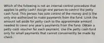 Which of the following is not an internal control procedure that applies to petty cash? Assign one person to control the petty cash fund. This person has sole control of the money and is the only one authorized to make payments from the fund. Limit the amount set aside for petty cash to the approximate amount needed to cover one year's payments from the fund. Obtain a petty cash voucher for each payment. Use the petty cash fund only for small payments that cannot conveniently be made by check.