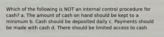 Which of the following is NOT an <a href='https://www.questionai.com/knowledge/kjj42owoAP-internal-control' class='anchor-knowledge'>internal control</a> procedure for cash? a. The amount of cash on hand should be kept to a minimum b. Cash should be deposited daily c. Payments should be made with cash d. There should be limited access to cash