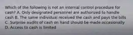 Which of the following is not an internal control procedure for cash? A. Only designated personnel are authorized to handle cash B. The same individual received the cash and pays the bills C. Surprise audits of cash on hand should be made occasionally D. Access to cash is limited