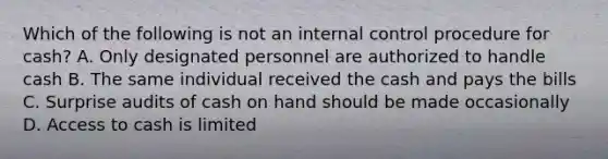 Which of the following is not an <a href='https://www.questionai.com/knowledge/kjj42owoAP-internal-control' class='anchor-knowledge'>internal control</a> procedure for cash? A. Only designated personnel are authorized to handle cash B. The same individual received the cash and pays the bills C. Surprise audits of cash on hand should be made occasionally D. Access to cash is limited