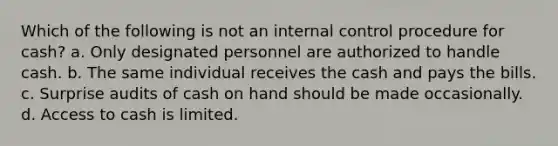 Which of the following is not an internal control procedure for cash? a. Only designated personnel are authorized to handle cash. b. The same individual receives the cash and pays the bills. c. Surprise audits of cash on hand should be made occasionally. d. Access to cash is limited.