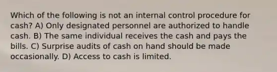 Which of the following is not an internal control procedure for cash? A) Only designated personnel are authorized to handle cash. B) The same individual receives the cash and pays the bills. C) Surprise audits of cash on hand should be made occasionally. D) Access to cash is limited.