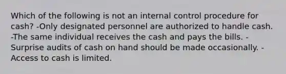 Which of the following is not an <a href='https://www.questionai.com/knowledge/kjj42owoAP-internal-control' class='anchor-knowledge'>internal control</a> procedure for cash? -Only designated personnel are authorized to handle cash. -The same individual receives the cash and pays the bills. -Surprise audits of cash on hand should be made occasionally. -Access to cash is limited.