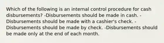 Which of the following is an internal control procedure for cash disbursements? -Disbursements should be made in cash. -Disbursements should be made with a cashier's check. -Disbursements should be made by check. -Disbursements should be made only at the end of each month.