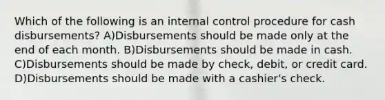 Which of the following is an internal control procedure for cash disbursements? A)Disbursements should be made only at the end of each month. B)Disbursements should be made in cash. C)Disbursements should be made by check, debit, or credit card. D)Disbursements should be made with a cashier's check.