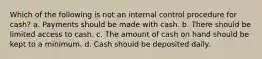 Which of the following is not an internal control procedure for cash? a. Payments should be made with cash. b. There should be limited access to cash. c. The amount of cash on hand should be kept to a minimum. d. Cash should be deposited daily.