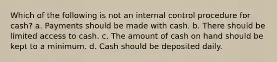 Which of the following is not an internal control procedure for cash? a. Payments should be made with cash. b. There should be limited access to cash. c. The amount of cash on hand should be kept to a minimum. d. Cash should be deposited daily.