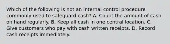 Which of the following is not an internal control procedure commonly used to safeguard cash? A. Count the amount of cash on hand regularly. B. Keep all cash in one central location. C. Give customers who pay with cash written receipts. D. Record cash receipts immediately.