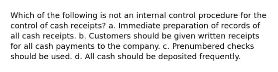 Which of the following is not an internal control procedure for the control of cash receipts? a. Immediate preparation of records of all cash receipts. b. Customers should be given written receipts for all cash payments to the company. c. Prenumbered checks should be used. d. All cash should be deposited frequently.