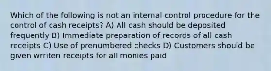 Which of the following is not an internal control procedure for the control of cash receipts? A) All cash should be deposited frequently B) Immediate preparation of records of all cash receipts C) Use of prenumbered checks D) Customers should be given wrriten receipts for all monies paid