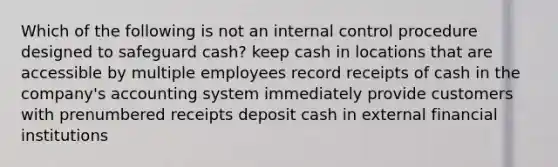 Which of the following is not an internal control procedure designed to safeguard cash? keep cash in locations that are accessible by multiple employees record receipts of cash in the company's accounting system immediately provide customers with prenumbered receipts deposit cash in external financial institutions