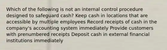 Which of the following is not an internal control procedure designed to safeguard cash? Keep cash in locations that are accessible by multiple employees Record receipts of cash in the company's accounting system immediately Provide customers with prenumbered receipts Deposit cash in external financial institutions immediately