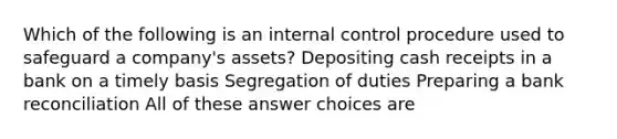 Which of the following is an internal control procedure used to safeguard a company's assets? Depositing cash receipts in a bank on a timely basis Segregation of duties Preparing a bank reconciliation All of these answer choices are