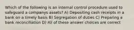 Which of the following is an internal control procedure used to safeguard a companys assets? A) Depositing cash receipts in a bank on a timely basis B) Segregation of duties C) Preparing a bank reconciliation D) All of these answer choices are correct