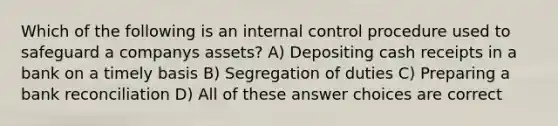 Which of the following is an internal control procedure used to safeguard a companys assets? A) Depositing cash receipts in a bank on a timely basis B) Segregation of duties C) Preparing a bank reconciliation D) All of these answer choices are correct