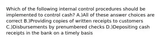 Which of the following internal control procedures should be implemented to control cash? A.)All of these answer choices are correct B.)Providing copies of written receipts to customers C.)Disbursements by prenumbered checks D.)Depositing cash receipts in the bank on a timely basis