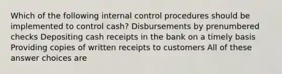 Which of the following internal control procedures should be implemented to control cash? Disbursements by prenumbered checks Depositing cash receipts in the bank on a timely basis Providing copies of written receipts to customers All of these answer choices are