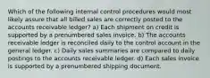 Which of the following internal control procedures would most likely assure that all billed sales are correctly posted to the accounts receivable ledger? a) Each shipment on credit is supported by a prenumbered sales invoice. b) The accounts receivable ledger is reconciled daily to the control account in the general ledger. c) Daily sales summaries are compared to daily postings to the accounts receivable ledger. d) Each sales invoice is supported by a prenumbered shipping document.