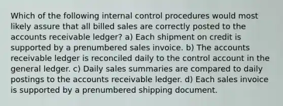 Which of the following internal control procedures would most likely assure that all billed sales are correctly posted to the accounts receivable ledger? a) Each shipment on credit is supported by a prenumbered sales invoice. b) The accounts receivable ledger is reconciled daily to the control account in the general ledger. c) Daily sales summaries are compared to daily postings to the accounts receivable ledger. d) Each sales invoice is supported by a prenumbered shipping document.