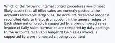 Which of the following internal control procedures would most likely assure that all billed sales are correctly posted to the accounts receivable ledger? a) The accounts receivable ledger is reconciled daily to the control account in the general ledger b) Each shipment on credit is supported by a pre-numbered sales invoice c) Daily sales summaries are compared by daily postings to the accounts receivable ledger d) Each sales invoice is supported by a pre-numbered shipping document