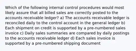 Which of the following internal control procedures would most likely assure that all billed sales are correctly posted to the accounts receivable ledger? a) The accounts receivable ledger is reconciled daily to the control account in the general ledger b) Each shipment on credit is supported by a pre-numbered sales invoice c) Daily sales summaries are compared by daily postings to the accounts receivable ledger d) Each sales invoice is supported by a pre-numbered shipping document