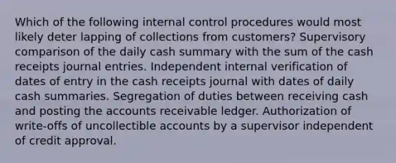 Which of the following internal control procedures would most likely deter lapping of collections from customers? Supervisory comparison of the daily cash summary with the sum of the cash receipts journal entries. Independent internal verification of dates of entry in the cash receipts journal with dates of daily cash summaries. Segregation of duties between receiving cash and posting the accounts receivable ledger. Authorization of write-offs of uncollectible accounts by a supervisor independent of credit approval.