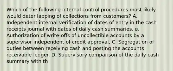 Which of the following internal control procedures most likely would deter lapping of collections from customers? A. Independent internal verification of dates of entry in the cash receipts journal with dates of daily cash summaries. в. Authorization of write-offs of uncollectible accounts by a supervisor independent of credit approval. C. Segregation of duties between receiving cash and posting the accounts receivable ledger. D. Supervisory comparison of the daily cash summary with th