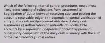 Which of the following internal control procedures would most likely deter lapping of collections from customers? a) Segregation of duties between receiving cash and posting the accounts receivable ledger b) Independent internal verification of entry in the cash receipts journal with date of daily cash summaries c) Authorization of write-offs of uncollectible accounts by a supervisor independent of credit approval d) Supervisory comparison of the daily cash summary with the sum of the cash receipts journal entries