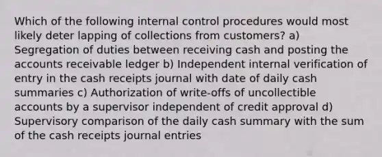 Which of the following <a href='https://www.questionai.com/knowledge/kjj42owoAP-internal-control' class='anchor-knowledge'>internal control</a> procedures would most likely deter lapping of collections from customers? a) Segregation of duties between receiving cash and posting the accounts receivable ledger b) Independent internal verification of entry in the cash receipts journal with date of daily cash summaries c) Authorization of write-offs of uncollectible accounts by a supervisor independent of credit approval d) Supervisory comparison of the daily cash summary with the sum of the cash receipts <a href='https://www.questionai.com/knowledge/k7UlY65VeM-journal-entries' class='anchor-knowledge'>journal entries</a>