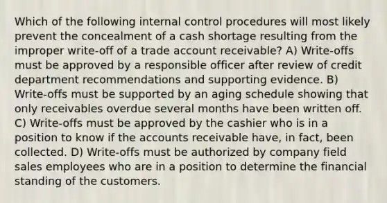 Which of the following internal control procedures will most likely prevent the concealment of a cash shortage resulting from the improper write-off of a trade account receivable? A) Write-offs must be approved by a responsible officer after review of credit department recommendations and supporting evidence. B) Write-offs must be supported by an aging schedule showing that only receivables overdue several months have been written off. C) Write-offs must be approved by the cashier who is in a position to know if the accounts receivable have, in fact, been collected. D) Write-offs must be authorized by company field sales employees who are in a position to determine the financial standing of the customers.