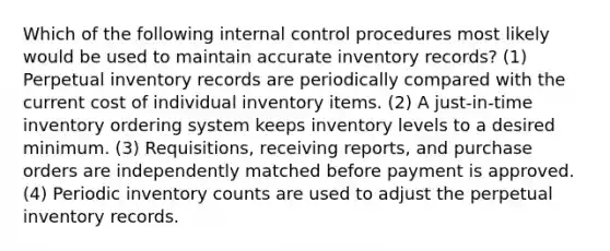 Which of the following <a href='https://www.questionai.com/knowledge/kjj42owoAP-internal-control' class='anchor-knowledge'>internal control</a> procedures most likely would be used to maintain accurate inventory records? (1) Perpetual inventory records are periodically compared with the current cost of individual inventory items. (2) A just-in-time inventory ordering system keeps inventory levels to a desired minimum. (3) Requisitions, receiving reports, and purchase orders are independently matched before payment is approved. (4) Periodic inventory counts are used to adjust the perpetual inventory records.