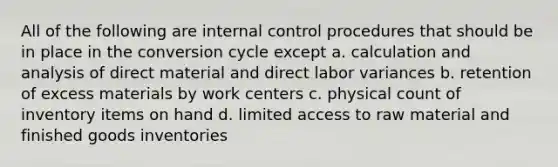 All of the following are internal control procedures that should be in place in the conversion cycle except a. calculation and analysis of direct material and direct labor variances b. retention of excess materials by work centers c. physical count of inventory items on hand d. limited access to raw material and finished goods inventories