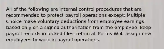 All of the following are <a href='https://www.questionai.com/knowledge/kjj42owoAP-internal-control' class='anchor-knowledge'>internal control</a> procedures that are recommended to protect payroll operations except: Multiple Choice make voluntary deductions from employee earnings based only on a signed authorization from the employee. keep payroll records in locked files. retain all Forms W-4. assign new employees to work in payroll operations.