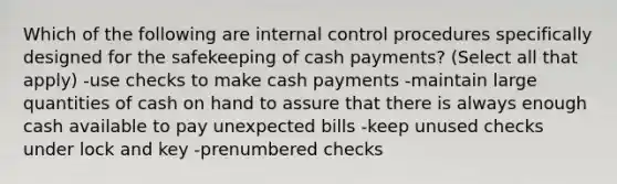 Which of the following are internal control procedures specifically designed for the safekeeping of cash payments? (Select all that apply) -use checks to make cash payments -maintain large quantities of cash on hand to assure that there is always enough cash available to pay unexpected bills -keep unused checks under lock and key -prenumbered checks