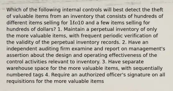 Which of the following internal controls will best detect the theft of valuable items from an inventory that consists of hundreds of different items selling for 1 to10 and a few items selling for hundreds of dollars? 1. Maintain a perpetual inventory of only the more valuable items, with frequent periodic verification of the validity of the perpetual inventory records. 2. Have an independent auditing firm examine and report on management's assertion about the design and operating effectiveness of the control activities relevant to inventory. 3. Have separate warehouse space for the more valuable items, with sequentially numbered tags 4. Require an authorized officer's signature on all requisitions for the more valuable items